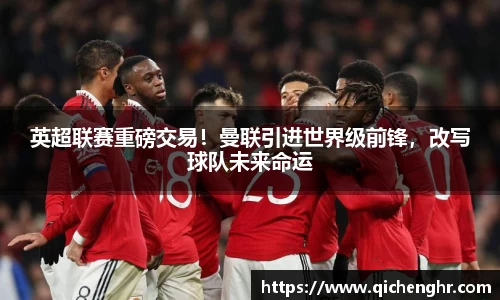 英超联赛重磅交易！曼联引进世界级前锋，改写球队未来命运
