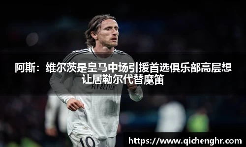 阿斯：维尔茨是皇马中场引援首选俱乐部高层想让居勒尔代替魔笛