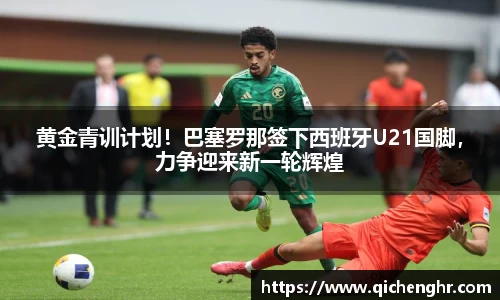 黄金青训计划！巴塞罗那签下西班牙U21国脚，力争迎来新一轮辉煌